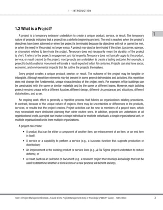 3
©2013 Project Management Institute. A Guide to the Project Management Body of Knowledge (PMBOK®
Guide) – Fifth Edition
1
1 - INTRODUCTION
1.2 What is a Project?
A project is a temporary endeavor undertaken to create a unique product, service, or result. The temporary
nature of projects indicates that a project has a definite beginning and end. The end is reached when the project’s
objectives have been achieved or when the project is terminated because its objectives will not or cannot be met,
or when the need for the project no longer exists. A project may also be terminated if the client (customer, sponsor,
or champion) wishes to terminate the project. Temporary does not necessarily mean the duration of the project
is short. It refers to the project’s engagement and its longevity. Temporary does not typically apply to the product,
service, or result created by the project; most projects are undertaken to create a lasting outcome. For example, a
project to build a national monument will create a result expected to last for centuries. Projects can also have social,
economic, and environmental impacts that far outlive the projects themselves.
Every project creates a unique product, service, or result. The outcome of the project may be tangible or
intangible. Although repetitive elements may be present in some project deliverables and activities, this repetition
does not change the fundamental, unique characteristics of the project work. For example, office buildings can
be constructed with the same or similar materials and by the same or different teams. However, each building
project remains unique with a different location, different design, different circumstances and situations, different
stakeholders, and so on.
An ongoing work effort is generally a repetitive process that follows an organization’s existing procedures.
In contrast, because of the unique nature of projects, there may be uncertainties or differences in the products,
services, or results that the project creates. Project activities can be new to members of a project team, which
may necessitate more dedicated planning than other routine work. In addition, projects are undertaken at all
organizational levels.A project can involve a single individual or multiple individuals, a single organizational unit, or
multiple organizational units from multiple organizations.
A project can create:
s A product that can be either a component of another item, an enhancement of an item, or an end item
in itself;
s A service or a capability to perform a service (e.g., a business function that supports production or
distribution);
s An improvement in the existing product or service lines (e.g., A Six Sigma project undertaken to reduce
defects); or
s A result, such as an outcome or document (e.g., a research project that develops knowledge that can be
used to determine whether a trend exists or a new process will benefit society).
 