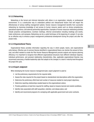 175
©2013 Project Management Institute. A Guide to the Project Management Body of Knowledge (PMBOK®
Guide) – Fifth Edition
6 - PROJECT TIME MANAGEMENT
6
6.6.1.5 Activity Resource Requirements
Described in Section 6.4.3.1. The activity resource requirements identify the types and quantities of resources
required for each activity used to create the schedule model.
6.6.1.6 Resource Calendars
Described in Sections 9.2.3.2 and 12.2.3.3. The resource calendars contain information on the availability of
resources during the project.
6.6.1.7 Activity Duration Estimates
Described in Section 6.5.3.1. The activity duration estimates contain the quantitative assessments of the likely
number of work periods that will be required to complete an activity that will be used to calculate the schedule.
6.6.1.8 Project Scope Statement
Described in Section 5.3.3.1.The project scope statement contains assumptions and constraints that can impact
the development of the project schedule.
6.6.1.9 Risk Register
Described in Section 11.2.3.1.The risk register provides the details of all identified risks and their characteristics
that affect the schedule model.
6.6.1.10 Project Staff Assignments
Described in Section 9.2.3.1. The project staff assignments specify which resources are assigned to each
activity.
6.6.1.11 Resource Breakdown Structure
Described in Section 6.4.3.2.The resource breakdown structure provides the details by which resource analysis
and organizational reporting can be done.
 