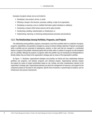 4 ©2013 Project Management Institute. A Guide to the Project Management Body of Knowledge (PMBOK®
Guide) – Fifth Edition
1 - INTRODUCTION
Examples of projects include, but are not limited to:
s Developing a new product, service, or result;
s Effecting a change in the structure, processes, staffing, or style of an organization;
s Developing or acquiring a new or modified information system (hardware or software);
s Conducting a research effort whose outcome will be aptly recorded;
s Constructing a building, industrial plant, or infrastructure; or
s Implementing, improving, or enhancing existing business processes and procedures.
1.2.1. The Relationships Among Portfolios, Programs, and Projects
The relationship among portfolios, programs, and projects is such that a portfolio refers to a collection of projects,
programs, subportfolios, and operations managed as a group to achieve strategic objectives. Programs are grouped
within a portfolio and are comprised of subprograms, projects, or other work that are managed in a coordinated
fashion in support of the portfolio. Individual projects that are either within or outside of a program are still considered
part of a portfolio. Although the projects or programs within the portfolio may not necessarily be interdependent or
directly related, they are linked to the organization’s strategic plan by means of the organization’s portfolio.
As Figure 1-1 illustrates, organizational strategies and priorities are linked and have relationships between
portfolios and programs, and between programs and individual projects. Organizational planning impacts
the projects by means of project prioritization based on risk, funding, and other considerations relevant to the
organization’s strategic plan. Organizational planning can direct the management of resources, and support for the
component projects on the basis of risk categories, specific lines of business, or general types of projects, such as
infrastructure and process improvement.
 