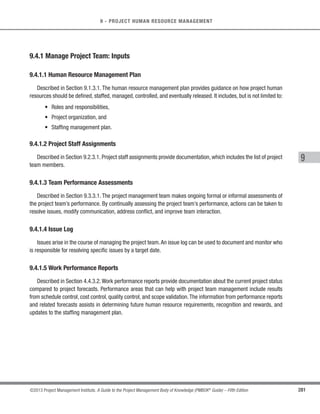 188 ©2013 Project Management Institute. A Guide to the Project Management Body of Knowledge (PMBOK®
Guide) – Fifth Edition
6 - PROJECT TIME MANAGEMENT
6.7.1.4 Project Calendars
Described in Section 6.6.3.4. A schedule model may require more than one project calendar to allow for
different work periods for some activities to calculate the schedule forecasts.
6.7.1.5 Schedule Data
Described in Section 6.6.3.3. Schedule data will be reviewed and updated in the Control Schedule process.
6.7.1.6 Organizational Process Assets
Described in Section 2.1.4. The organizational process assets that influence the Control Schedule process
include, but are not limited to:
s Existing formal and informal schedule control-related policies, procedures, and guidelines;
s Schedule control tools; and
s Monitoring and reporting methods to be used.
6.7.2 Control Schedule: Tools and Techniques
6.7.2.1 Performance Reviews
Performance reviews measure, compare, and analyze schedule performance such as actual start and
finish dates, percent complete, and remaining duration for work in progress. Various techniques may be used,
among them:
t Trend analysis. Trend analysis examines project performance over time to determine whether
performance is improving or deteriorating. Graphical analysis techniques are valuable for understanding
performance to date and for comparison to future performance goals in the form of completion dates.
t Critical path method (Section 6.6.2.2). Comparing the progress along the critical path can help
determine schedule status. The variance on the critical path will have a direct impact on the project end
date. Evaluating the progress of activities on near critical paths can identify schedule risk.
 