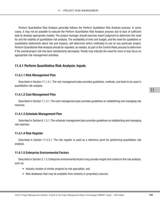 233
©2013 Project Management Institute. A Guide to the Project Management Body of Knowledge (PMBOK®
Guide) – Fifth Edition
8 - PROJECT QUALITY MANAGEMENT
8
Quality planning should be performed in parallel with the other planning processes. For example, proposed
changes in the deliverables to meet identified quality standards may require cost or schedule adjustments and a
detailed risk analysis of the impact to plans.
The quality planning techniques discussed here are those used most frequently on projects. There are many
others that may be useful on certain projects or in some application areas.
8.1.1 Plan Quality Management: Inputs
8.1.1.1 Project Management Plan
Described in Section 4.2.3.1. The project management plan is used to develop the quality management plan.
The information used for the development of the quality management plan includes, but is not limited to:
t Scope baseline. The scope baseline (Section 5.4.3.1) includes:
○ Project scope statement. The project scope statement contains the project description, major
project deliverables, and acceptance criteria. The product scope often contains details of
technical issues and other concerns that can affect quality planning and that should have been
identified as a result of the planning processes in Project Scope Management. The definition of
acceptance criteria may significantly increase or decrease quality costs and therefore, project
costs. Satisfying all acceptance criteria that the needs of the sponsor and/or customer have
been met.
○ Work breakdown structure (WBS). The WBS identifies the deliverables and the work packages
used to measure project performance.
○ WBS dictionary. The WBS dictionary provides detailed information for WBS elements.
s Schedule baseline. The schedule baseline documents the accepted schedule performance measures,
including start and finish dates (Section 6.6.3.1).
s Cost baseline. The cost baseline documents the accepted time interval being used to measure cost
performance (Section 7.3.3.1).
s Other management plans. These plans contribute to the overall project quality and may highlight
actionable areas of concern with regard to the project’s quality.
 
