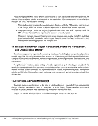 11
©2013 Project Management Institute. A Guide to the Project Management Body of Knowledge (PMBOK®
Guide) – Fifth Edition
1
1 - INTRODUCTION
t Supportive. Supportive PMOs provide a consultative role to projects by supplying templates, best
practices, training, access to information and lessons learned from other projects. This type of PMO
serves as a project repository. The degree of control provided by the PMO is low.
t Controlling. Controlling PMOs provide support and require compliance through various means.
Compliance may involve adopting project management frameworks or methodologies, using specific
templates, forms and tools, or conformance to governance. The degree of control provided by the PMO
is moderate.
t Directive. Directive PMOs take control of the projects by directly managing the projects. The degree of
control provided by the PMO is high.
The PMO integrates data and information from corporate strategic projects and evaluates how higher level
strategic objectives are being fulfilled. The PMO is the natural liaison between the organization’s portfolios,
programs, projects, and the corporate measurement systems (e.g. balanced scorecard).
The projects supported or administered by the PMO may not be related, other than by being managed together.
The specific form, function, and structure of a PMO are dependent upon the needs of the organization that it
supports.
A PMO may have the authority to act as an integral stakeholder and a key decision maker throughout the life
of each project, to make recommendations, or to terminate projects or take other actions, as required, to remain
aligned with the business objectives. In addition, the PMO may be involved in the selection, management, and
deployment of shared or dedicated project resources.
A primary function of a PMO is to support project managers in a variety of ways which may include, but are not
limited to:
s Managing shared resources across all projects administered by the PMO;
s Identifying and developing project management methodology, best practices, and standards;
s Coaching, mentoring, training, and oversight;
s Monitoring compliance with project management standards,policies,procedures,and templates by means
of project audits;
s Developing and managing project policies, procedures, templates, and other shared documentation
(organizational process assets); and
s Coordinating communication across projects.
 
