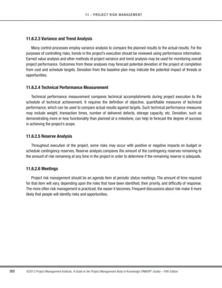 244 ©2013 Project Management Institute. A Guide to the Project Management Body of Knowledge (PMBOK®
Guide) – Fifth Edition
8 - PROJECT QUALITY MANAGEMENT
In project management, the prevention and inspection aspects of quality assurance should have a demonstrable
influence on the project. Quality assurance work will fall under the conformance work category in the cost of quality
framework.
A quality assurance department, or similar organization, often oversees quality assurance activities. Quality
assurance support, regardless of the unit’s title, may be provided to the project team, the management of the
performing organization, the customer or sponsor, as well as other stakeholders not actively involved in the work
of the project.
Perform Quality Assurance also provides an umbrella for continuous process improvement, which is an iterative
means for improving the quality of all processes. Continuous process improvement reduces waste and eliminates
activities that do not add value.This allows processes to operate at increased levels of efficiency and effectiveness.
8.2.1 Perform Quality Assurance: Inputs
8.2.1.1 Quality Management Plan
Described in Section 8.1.3.1. The quality management plan describes the quality assurance and continuous
process improvement approaches for the project.
8.2.1.2 Process Improvement Plan
Described in Section 8.1.3.2. The project’s quality assurance activities should be supportive of and consistent
with the performing organization’s process improvement plans.
8.2.1.3 Quality Metrics
Described in Section 8.1.3.3. The quality metrics provide the attributes that should be measured and the
allowable variations.
8.2.1.4 Quality Control Measurements
Described in Section 8.3.3.1. Quality control measurements are the results of control quality activities. They are
used to analyze and evaluate the quality of the processes of the project against the standards of the performing
organization or the requirements specified. Quality control measurements can also compare the processes used to
create the measurements, and validate actual measurements to determine their level of correctness.
 