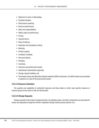 260 ©2013 Project Management Institute. A Guide to the Project Management Body of Knowledge (PMBOK®
Guide) – Fifth Edition
9 - PROJECT HUMAN RESOURCE MANAGEMENT
9.1.1.2 Activity Resource Requirements
Described in Section 6.4.3.1. Human resource planning uses activity resource requirements to determine the
human resource needs for the project.The preliminary requirements regarding the required project team members
and their competencies are progressively elaborated as part of the Plan Human Resource Management process.
9.1.1.3 Enterprise Environmental Factors
Described in Section 2.1.5. The enterprise environmental factors that can influence the Plan Human Resource
Management process include, but are not limited to:
s Organizational culture and structure,
s Existing human resources,
s Geographical dispersion of team members,
s Personnel administration policies, and
s Marketplace conditions.
9.1.1.4 Organizational Process Assets
Described in Section 2.1.4. The organizational process assets that can influence the Plan Human Resource
Management process include, but are not limited to:
s Organizational standard processes, policies, and role descriptions;
s Templates for organizational charts and position descriptions;
s Lessons learned on organizational structures that have worked in previous projects; and
s Escalation procedures for handling issues within the team and within the performing organization.
 