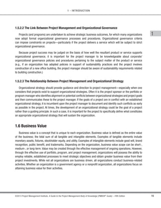 14 ©2013 Project Management Institute. A Guide to the Project Management Body of Knowledge (PMBOK®
Guide) – Fifth Edition
1 - INTRODUCTION
The following list includes examples of operational stakeholders (depending upon the business):
s Plant operators,
s Manufacturing line supervisors,
s Help desk staff,
s Production system support analysts,
s Customer service representative,
s Salespersons,
s Maintenance workers,
s Telephone sales personnel,
s Call center personnel,
s Retail workers,
s Line managers, and
s Training officers.
1.5.2 Organizations and Project Management
Organizations use governance to establish strategic direction and performance parameters. The strategic
direction provides the purpose, expectations, goals, and actions necessary to guide business pursuit and is aligned
with business objectives. Project management activities should be aligned with top-level business direction, and
if there is a change, then project objectives need to be realigned. In a project environment, changes to project
objectives affect project efficiency and success. When the business alignment for a project is constant, the chance
for project success greatly increases because the project remains aligned with the strategic direction of the
organization. Should something change, projects should change accordingly.
1.5.2.1 Project-Based Organizations
Project-based organizations (PBOs) refer to various organizational forms that create temporary systems
for carrying out their work. PBOs can be created by different types of organizations (i.e., functional, matrix, or
projectized (see 2.1.3)). The use of PBOs may diminish the hierarchy and bureaucracy inside the organizations as
the success of the work is measured by the final result rather than by position or politics.
PBOsconductthemajorityoftheirworkasprojectsand/orprovideprojectratherthanfunctionalapproaches.PBOs
can refer to either entire firms (as in telecommunications, oil and gas, construction, consultancy, and professional
services) multi-firm consortia, or networks; it is also possible that some large project-based organizations have
functional support areas or that the PBO is nested within subsidiaries or divisions of larger corporations.
 