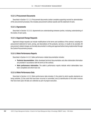 264 ©2013 Project Management Institute. A Guide to the Project Management Body of Knowledge (PMBOK®
Guide) – Fifth Edition
9 - PROJECT HUMAN RESOURCE MANAGEMENT
9.1.2.5 Meetings
When planning human resource management of the project, the project management team will hold planning
meetings.These meetings leverage a combination of other tools and techniques to allow for all project management
team members to reach consensus on the human resource management plan.
9.1.3 Plan Human Resource Management: Outputs
9.1.3.1 Human Resource Management Plan
The human resource management plan, a part of the project management plan, provides guidance on how
project human resources should be defined, staffed, managed, and eventually released. The human resource
management plan and any subsequent revisions are also inputs into the Develop Project Management Plan process.
The human resource management plan includes, but is not limited to, the following:
s Roles and responsibilities. The following should be addressed when listing the roles and responsibilities
needed to complete a project:
○ Role. The function assumed by or assigned to a person in the project. Examples of project roles
are civil engineer, business analyst, and testing coordinator. Role clarity concerning authority,
responsibilities, and boundaries should also be documented.
○ Authority. The right to apply project resources, make decisions, sign approvals, accept
deliverables, and influence others to carry out the work of the project. Examples of decisions
that need clear authority include the selection of a method for completing an activity, quality
acceptance, and how to respond to project variances. Team members operate best when their
individual levels of authority match their individual responsibilities.
○ Responsibility.The assigned duties and work that a project team member is expected to perform
in order to complete the project’s activities.
○ Competency. The skill and capacity required to complete assigned activities within the project
constraints. If project team members do not possess required competencies, performance can
be jeopardized. When such mismatches are identified, proactive responses such as training,
hiring, schedule changes, or scope changes are initiated.
 