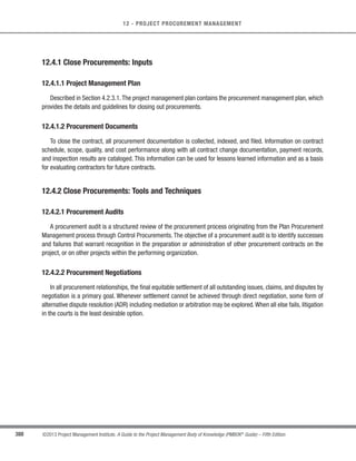 269
©2013 Project Management Institute. A Guide to the Project Management Body of Knowledge (PMBOK®
Guide) – Fifth Edition
9 - PROJECT HUMAN RESOURCE MANAGEMENT
9
These factors should be considered and planned for in the planning stages of the project.The project manager or
project management team will be required to reflect the impact of any unavailability of required human resources in
the project schedule, project budget, project risks, project quality, training plans, and the other project management
plans.
9.2.1 Acquire Project Team: Inputs
9.2.1.1 Human Resource Management Plan
Described in Section 9.1.3.1. The human resource management plan provides guidance on how project human
resources should be identified, staffed, managed, and eventually released. It includes:
s Roles and responsibilities defining the positions, skills, and competencies that the project demands;
s Project organization charts indicating the number of people needed for the project; and
s Staffing management plan delineating the time periods each project team member will be needed and
other information important to engage the project team.
9.2.1.2 Enterprise Environmental Factors
Described in Section 2.1.5.The enterprise environmental factors that influence theAcquire ProjectTeam process
include, but are not limited to:
s Existing information on human resources including availability, competency levels, prior experience,
interest in working on the project and their cost rate;
s Personnel administration policies such as those that affect outsourcing;
s Organizational structure as described in Section 2.3.1; and
s Colocation or multiple locations.
9.2.1.3 Organizational Process Assets
Described in Section 2.1.4. The organizational process assets that influence the Acquire Project Team process
include, but are not limited to, organizational standard policies, processes, and procedures.
 