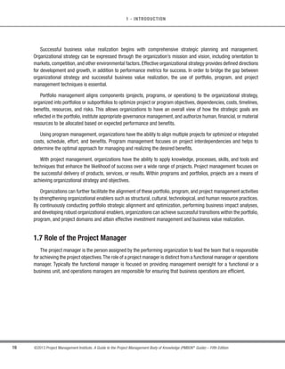 15
©2013 Project Management Institute. A Guide to the Project Management Body of Knowledge (PMBOK®
Guide) – Fifth Edition
1
1 - INTRODUCTION
1.5.2.2 The Link Between Project Management and Organizational Governance
Projects (and programs) are undertaken to achieve strategic business outcomes, for which many organizations
now adopt formal organizational governance processes and procedures. Organizational governance criteria
can impose constraints on projects—particularly if the project delivers a service which will be subject to strict
organizational governance.
Because project success may be judged on the basis of how well the resultant product or service supports
organizational governance, it is important for the project manager to be knowledgeable about corporate/
organizational governance policies and procedures pertaining to the subject matter of the product or service
(e.g., if an organization has adopted policies in support of sustainability practices and the project involves
construction of a new office building, the project manager should be aware of sustainability requirements related
to building construction.)
1.5.2.3 The Relationship Between Project Management and Organizational Strategy
Organizational strategy should provide guidance and direction to project management—especially when one
considers that projects exist to support organizational strategies. Often it is the project sponsor or the portfolio or
program manager who identifies alignment or potential conflicts between organizational strategies and project goals
and then communicates these to the project manager. If the goals of a project are in conflict with an established
organizational strategy, it is incumbent upon the project manager to document and identify such conflicts as early
as possible in the project. At times, the development of an organizational strategy could be the goal of a project
rather than a guiding principle. In such a case, it is important for the project to specifically define what constitutes
an appropriate organizational strategy that will sustain the organization.
1.6 Business Value
Business value is a concept that is unique to each organization. Business value is defined as the entire value
of the business; the total sum of all tangible and intangible elements. Examples of tangible elements include
monetary assets, fixtures, stockholder equity, and utility. Examples of intangible elements include good will, brand
recognition, public benefit, and trademarks. Depending on the organization, business value scope can be short-,
medium-, or long-term. Value may be created through the effective management of ongoing operations. However,
through the effective use of portfolio, program, and project management, organizations will possess the ability to
employ reliable, established processes to meet strategic objectives and obtain greater business value from their
project investments. While not all organizations are business driven, all organizations conduct business-related
activities. Whether an organization is a government agency or a nonprofit organization, all organizations focus on
attaining business value for their activities.
 