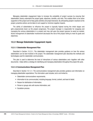 281
©2013 Project Management Institute. A Guide to the Project Management Body of Knowledge (PMBOK®
Guide) – Fifth Edition
9 - PROJECT HUMAN RESOURCE MANAGEMENT
9
9.4.1 Manage Project Team: Inputs
9.4.1.1 Human Resource Management Plan
Described in Section 9.1.3.1. The human resource management plan provides guidance on how project human
resources should be defined, staffed, managed, controlled, and eventually released. It includes, but is not limited to:
s Roles and responsibilities,
s Project organization, and
s Staffing management plan.
9.4.1.2 Project Staff Assignments
Described in Section 9.2.3.1. Project staff assignments provide documentation, which includes the list of project
team members.
9.4.1.3 Team Performance Assessments
Described in Section 9.3.3.1. The project management team makes ongoing formal or informal assessments of
the project team’s performance. By continually assessing the project team’s performance, actions can be taken to
resolve issues, modify communication, address conflict, and improve team interaction.
9.4.1.4 Issue Log
Issues arise in the course of managing the project team.An issue log can be used to document and monitor who
is responsible for resolving specific issues by a target date.
9.4.1.5 Work Performance Reports
Described in Section 4.4.3.2.Work performance reports provide documentation about the current project status
compared to project forecasts. Performance areas that can help with project team management include results
from schedule control, cost control, quality control, and scope validation.The information from performance reports
and related forecasts assists in determining future human resource requirements, recognition and rewards, and
updates to the staffing management plan.
 