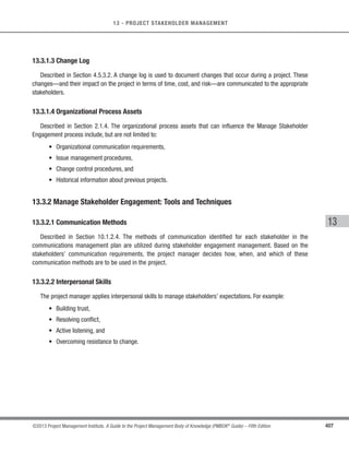 282 ©2013 Project Management Institute. A Guide to the Project Management Body of Knowledge (PMBOK®
Guide) – Fifth Edition
9 - PROJECT HUMAN RESOURCE MANAGEMENT
9.4.1.6 Organizational Process Assets
Described in Section 2.1.4. The organizational process assets that can influence the Manage Project Team
process include, but are not limited to:
s Certificates of appreciation,
s Newsletters,
s Websites,
s Bonus structures,
s Corporate apparel, and
s Other organizational perquisites.
9.4.2 Manage Project Team: Tools and Techniques
9.4.2.1 Observation and Conversation
Observation and conversation are used to stay in touch with the work and attitudes of project team members.
The project management team monitors progress toward project deliverables, accomplishments that are a source
of pride for team members, and interpersonal issues.
9.4.2.2 Project Performance Appraisals
Objectives for conducting performance appraisals during the course of a project can include clarification of
roles and responsibilities, constructive feedback to team members, discovery of unknown or unresolved issues,
development of individual training plans, and the establishment of specific goals for future time periods.
The need for formal or informal project performance appraisals depends on the length of the project,complexity of
the project,organizational policy,labor contract requirements,and the amount and quality of regular communication.
9.4.2.3 Conflict Management
Conflict is inevitable in a project environment. Sources of conflict include scarce resources, scheduling
priorities, and personal work styles.Team ground rules, group norms, and solid project management practices, like
communication planning and role definition, reduce the amount of conflict.
 