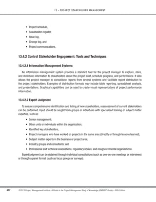 287
©2013 Project Management Institute. A Guide to the Project Management Body of Knowledge (PMBOK®
Guide) – Fifth Edition
10 - PROJECT COMMUNICATIONS MANAGEMENT
10
PROJECT COMMUNICATIONS MANAGEMENT
Project Communications Management includes the processes that are required to ensure timely and appropriate
planning, collection, creation, distribution, storage, retrieval, management, control, monitoring, and the ultimate
disposition of project information. Project managers spend most of their time communicating with team members
and other project stakeholders, whether they are internal (at all organizational levels) or external to the organization.
Effective communication creates a bridge between diverse stakeholders who may have different cultural and
organizational backgrounds, different levels of expertise, and different perspectives and interests, which impact or
have an influence upon the project execution or outcome.
Figure 10-1 provides an overview of the Project Communications Management processes, which are as follows:
10.1 Plan Communications Management—The process of developing an appropriate approach and
plan for project communications based on stakeholder’s information needs and requirements, and
available organizational assets.
10.2 Manage Communications—The process of creating, collecting, distributing, storing, retrieving and
the ultimate disposition of project information in accordance with the communications management
plan.
10.3 Control Communications—The process of monitoring and controlling communications throughout
the entire project life cycle to ensure the information needs of the project stakeholders are met.
These processes interact with each other and with processes in other Knowledge Areas as described in detail
in Section 3 and Annex A1.
The communication activities involved in these processes may often have many potential dimensions that need
to be considered, including, but not limited to:
s Internal (within the project) and external (customer, vendors, other projects, organizations, the public);
s Formal (reports, minutes, briefings) and informal (emails, memos, ad-hoc discussions);
s Vertical (up and down the organization) and horizontal (with peers);
s Official (newsletters, annual report) and unofficial (off the record communications); and
s Written and oral, and verbal (voice inflections) and nonverbal (body language).
10
10
 