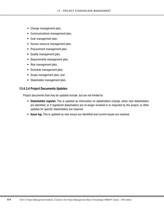 289
©2013 Project Management Institute. A Guide to the Project Management Body of Knowledge (PMBOK®
Guide) – Fifth Edition
10 - PROJECT COMMUNICATIONS MANAGEMENT
10
10.1 Plan Communications Management
Plan Communications Management is the process of developing an appropriate approach and plan for project
communications based on stakeholder’s information needs and requirements, and available organizational assets.
The key benefit of this process is that it identifies and documents the approach to communicate most effectively
and efficiently with stakeholders. The inputs, tools and techniques, and outputs of this process are depicted in
Figure 10-2. Figure 10-3 depicts the data flow diagram of the Plan Communications Management process.
Inputs Tools  Techniques Outputs
.1 Project management plan
.2 Stakeholder register
.3 Enterprise environmental
factors
.4 Organizational process
assets
.1 Communication
requirements analysis
.2 Communication
technology
.3 Communication models
.4 Communication methods
.5 Meetings
.1 Communications
management plan
.2 Project documents
updates
Figure 10-2. Plan Communications Management: Inputs, Tools  Techniques, and Outputs
Project Communications Management
10.1
Plan
Communications
Management
10.2
Manage
Communications


	

 register Communications
  