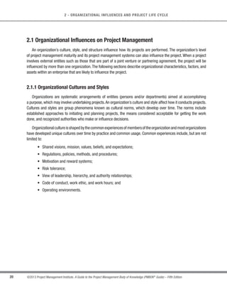 19
©2013 Project Management Institute. A Guide to the Project Management Body of Knowledge (PMBOK®
Guide) – Fifth Edition
2
2 - ORGANIZATIONAL INFLUENCES AND PROJECT LIFE CYCLE
ORGANIZATIONAL INFLUENCES AND PROJECT LIFE CYCLE
Projects and project management take place in an environment that is broader than that of the project itself.
Understanding this broader context helps ensure that work is carried out in alignment with the organization’s
goals and managed in accordance with the organization’s established practices. This section describes how
organizational influences affect the methods used for staffing, managing, and executing the project. It discusses
the influence of stakeholders on the project and its governance, the project team’s structure and membership, and
different approaches to the phasing and relationship of activities within the project’s life cycle. The following major
sections are addressed:
2.1 Organizational Influences on Project Management
2.2 Project Stakeholders and Governance
2.3 Project Team
2.4 Project Life Cycle
2
2
 