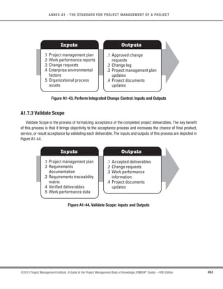 317
©2013 Project Management Institute. A Guide to the Project Management Body of Knowledge (PMBOK®
Guide) – Fifth Edition
11 - PROJECT RISK MANAGEMENT
11
t Risk categories. Provide a means for grouping potential causes of risk. Several approaches can be
used, for example, a structure based on project objectives by category. A risk breakdown structure (RBS)
helps the project team to look at many sources from which project risk may arise in a risk identification
exercise. Different RBS structures will be appropriate for different types of projects. An organization can
use a previously prepared custom categorization framework, which may take the form of a simple list of
categories or may be structured into an RBS. The RBS is a hierarchical representation of risks according
to their risk categories. An example is shown in Figure 11-4.
Beta and triangular distributions are frequently used in quantitative risk analysis. The data shown in the figure
on the left (Beta Distribution) is one example of a family of such distributions determined by two shape
parameters. Other commonly used distributions include the uniform, normal and lognormal. In these charts
the horizontal (X) axes represent possible values of time or cost and the vertical (Y) axes represent relative
likelihood.
Beta Distribution Triangular Distribution
0.1
0.0
0.1
0.0
Figure 11-4. Example of a Risk Breakdown Structure (RBS)
t Definitions of risk probability and impact. The quality and credibility of the risk analysis requires that
different levels of risk probability and impact be defined that are specific to the project context. General
definitions of probability levels and impact levels are tailored to the individual project during the Plan
Risk Management process for use in subsequent processes. Table 11-1 is an example of definitions of
negative impacts that could be used in evaluating risk impacts related to four project objectives. (Similar
tables may be established with a positive impact perspective). Table 11-1 illustrates both relative and
numerical (in this case, nonlinear) approaches.
 