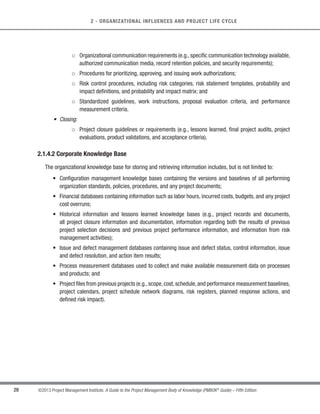 27
©2013 Project Management Institute. A Guide to the Project Management Body of Knowledge (PMBOK®
Guide) – Fifth Edition
2
2 - ORGANIZATIONAL INFLUENCES AND PROJECT LIFE CYCLE
2.1.4 Organizational Process Assets
Organizational process assets are the plans, processes, policies, procedures, and knowledge bases specific
to and used by the performing organization. They include any artifact, practice, or knowledge from any or all of
the organizations involved in the project that can be used to perform or govern the project. These process assets
include formal and informal plans, processes, policies, procedures, and knowledge bases, specific to and used by the
performing organization.The process assets also include the organization’s knowledge bases such as lessons learned
and historical information. Organizational process assets may include completed schedules, risk data, and earned
value data. Organizational process assets are inputs to most planning processes. Throughout the project, the project
team members may update and add to the organizational process assets as necessary. Organizational process assets
may be grouped into two categories: (1) processes and procedures, and (2) corporate knowledge base.
2.1.4.1 Processes and Procedures
The organization’s processes and procedures for conducting project work include, but are not limited to:
s Initiating and Planning:
○ Guidelines and criteria for tailoring the organization’s set of standard processes and procedures
to satisfy the specific needs of the project;
○ Specific organizational standards such as policies (e.g., human resources policies, health and
safety policies, ethics policies, and project management policies), product and project life cycles,
and quality policies and procedures (e.g., process audits, improvement targets, checklists, and
standardized process definitions for use in the organization); and
○ Templates (e.g., risk register, work breakdown structure, project schedule network diagram, and
contract templates).
s Executing, Monitoring and Controlling:
○ Change control procedures, including the steps by which performing organization standards,
policies, plans, and procedures or any project documents will be modified, and how any changes
will be approved and validated;
○ Financial controls procedures (e.g., time reporting, required expenditure and disbursement
reviews, accounting codes, and standard contract provisions);
○ Issue and defect management procedures defining issue and defect controls, issue and defect
identification and resolution, and action item tracking;
 