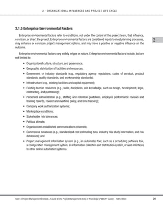 28 ©2013 Project Management Institute. A Guide to the Project Management Body of Knowledge (PMBOK®
Guide) – Fifth Edition
2 - ORGANIZATIONAL INFLUENCES AND PROJECT LIFE CYCLE
○ Organizational communication requirements (e.g.,specific communication technology available,
authorized communication media, record retention policies, and security requirements);
○ Procedures for prioritizing, approving, and issuing work authorizations;
○ Risk control procedures, including risk categories, risk statement templates, probability and
impact definitions, and probability and impact matrix; and
○ Standardized guidelines, work instructions, proposal evaluation criteria, and performance
measurement criteria.
s Closing:
○ Project closure guidelines or requirements (e.g., lessons learned, final project audits, project
evaluations, product validations, and acceptance criteria).
2.1.4.2 Corporate Knowledge Base
The organizational knowledge base for storing and retrieving information includes, but is not limited to:
s Configuration management knowledge bases containing the versions and baselines of all performing
organization standards, policies, procedures, and any project documents;
s Financial databases containing information such as labor hours, incurred costs, budgets, and any project
cost overruns;
s Historical information and lessons learned knowledge bases (e.g., project records and documents,
all project closure information and documentation, information regarding both the results of previous
project selection decisions and previous project performance information, and information from risk
management activities);
s Issue and defect management databases containing issue and defect status, control information, issue
and defect resolution, and action item results;
s Process measurement databases used to collect and make available measurement data on processes
and products; and
s Project files from previous projects (e.g.,scope,cost,schedule,and performance measurement baselines,
project calendars, project schedule network diagrams, risk registers, planned response actions, and
defined risk impact).
 