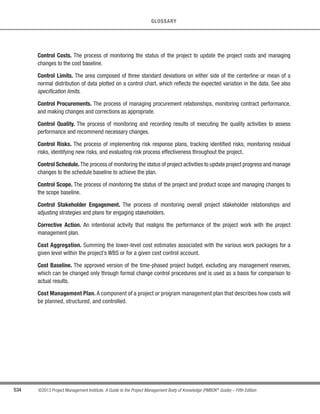 379
©2013 Project Management Institute. A Guide to the Project Management Body of Knowledge (PMBOK®
Guide) – Fifth Edition
12 - PROJECT PROCUREMENT MANAGEMENT
12
12.2.3.5 Project Management Plan Updates
Elements of the project management plan that may be updated include, but are not limited to:
s Cost baseline,
s Scope baseline,
s Schedule baseline,
s Communications management plan, and
s Procurement management plan.
12.2.3.6 Project Documents Updates
Project documents that may be updated include, but are not limited to:
s Requirements documentation,
s Requirements traceability documentation,
s Risk register, and
s Stakeholder register.
12.3 Control Procurements
Control Procurements is the process of managing procurement relationships, monitoring contract performance,
and making changes and corrections to contracts as appropriate. The key benefit of this process is that it ensures
that both the seller’s and buyer’s performance meets procurement requirements according to the terms of the legal
agreement. The inputs, tools and techniques, and outputs of this process are depicted in Figure 12-6. Figure 12-7
depicts the data flow diagram of the process.
Inputs Tools  Techniques Outputs
.1 Project management plan
.2 Procurement documents
.3 Agreements
.4 Approved change
requests
.5 Work performance
reports
.6 Work performance data
.1 Contract change control
system
.2 Procurement
performance reviews
.3 Inspections and audits
.4 Performance reporting
.5 Payment systems
.6 Claims administration
.7 Records management
system
.1 Work performance
information
.2 Change requests
.3 Project management plan
updates
.4 Project documents
updates
.5 Organizational process
assets updates
Figure 12-6. Control Procurements: Inputs, Tools  Techniques, and Outputs
 