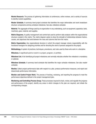 385
©2013 Project Management Institute. A Guide to the Project Management Body of Knowledge (PMBOK®
Guide) – Fifth Edition
12 - PROJECT PROCUREMENT MANAGEMENT
12
12.3.3.2 Change Requests
Change requests to the project management plan, its subsidiary plans, and other components, such as the
cost baseline, schedule baseline, and procurement management plan, may result from the Control Procurements
process. Change requests are processed for review and approval through the Perform Integrated Change Control
process.
Requested but unresolved changes can include direction provided by the buyer or actions taken by the seller,
which the other party considers a constructive change to the contract. Since any of these constructive changes may
be disputed by one party and can lead to a claim against the other party, such changes are uniquely identified and
documented by project correspondence.
12.3.3.3 Project Management Plan Updates
Elements of the project management plan that may be updated include, but are not limited to:
t Procurement management plan.The procurement management plan is updated to reflect any approved
change requests that affect procurement management, including impacts to costs or schedules.
t Schedule baseline. If there are slippages that impact overall project performance, the schedule baseline
may need to be updated to reflect the current expectations.
t Cost baseline. If there are changes that impact overall project costs, the cost baseline may need to be
updated to reflect the current expectations.
12.3.3.4 Project Documents Updates
Project documents that may be updated include, but are not limited to, procurement documentation.
Procurement documentation may include the procurement contract with all supporting schedules, requested
unapproved contract changes, and approved change requests. Procurement documentation also includes any
seller-developed technical documentation and other work performance information, such as deliverables, seller
performance reports and warranties, financial documents including invoices and payment records, and the
results of contract-related inspections.
12.3.3.5 Organizational Process Assets Updates
Elements of the organizational process assets that may be updated include, but are not limited to:
 