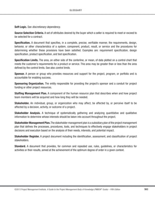 398 ©2013 Project Management Institute. A Guide to the Project Management Body of Knowledge (PMBOK®
Guide) – Fifth Edition
13 - PROJECT STAKEHOLDER MANAGEMENT
s Project managers who have worked on projects in the same area (directly or through lessons learned);
s Subject matter experts (SMEs) in the business or project area;
s Industry groups and consultants; and
s Professional and technical associations, regulatory bodies, and nongovernmental organizations (NGOs).
Expert judgment can be obtained through individual consultations (one-on-one meetings, interviews, etc.) or
through a panel format (focus groups, surveys, etc.).
13.1.2.3 Meetings
Profile analysis meetings are project meetings designed to develop an understanding of major project
stakeholders, and they can be used to exchange and analyze information about roles, interests, knowledge, and the
overall position of each stakeholder facing the project.
13.1.3 Identify Stakeholders: Outputs
13.1.3.1 Stakeholder Register
The main output of the Identify Stakeholders process is the stakeholder register.This contains all details related
to the identified stakeholders including, but not limited to:
t Identification information. Name, organizational position, location, role in the project, contact
information;
t Assessment information. Major requirements, main expectations, potential influence in the project,
phase in the life cycle with the most interest; and
t Stakeholder classification. Internal/external, supporter/neutral/resistor, etc.
The stakeholder register should be consulted and updated on a regular basis, as stakeholders may change—or
new ones identified—throughout the life cycle of the project.
 