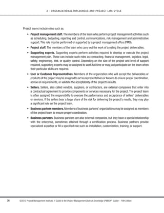 35
©2013 Project Management Institute. A Guide to the Project Management Body of Knowledge (PMBOK®
Guide) – Fifth Edition
2
2 - ORGANIZATIONAL INFLUENCES AND PROJECT LIFE CYCLE
Within those constraints, as well as the additional limitations of time and budget, it is up to the project manager
and the project team to determine the most appropriate method of carrying out the project.While project governance
is the framework in which the project team performs,the team is still responsible for planning,executing,controlling,
and closing the project. The project governance approach should be described in the project management plan.
Decisions are made regarding who will be involved, the escalation procedures, what resources are necessary, and
the general approach to completing the work.Another important consideration is whether more than one phase will
be involved and, if so, the specific life cycle for the individual project.
2.2.3 Project Success
Since projects are temporary in nature, the success of the project should be measured in terms of completing
the project within the constraints of scope, time, cost, quality, resources, and risk as approved between the project
managers and senior management.To ensure realization of benefits for the undertaken project, a test period (such
as soft launch in services) can be part of the total project time before handing it over to the permanent operations.
Project success should be referred to the last baselines approved by the authorized stakeholders.
The project manager is responsible and accountable for setting realistic and achievable boundaries for the
project and to accomplish the project within the approved baselines.
2.3 Project Team
The project team includes the project manager and the group of individuals who act together in performing the
work of the project to achieve its objectives. The project team includes the project manager, project management
staff, and other team members who carry out the work but who are not necessarily involved with management of
the project. This team is comprised of individuals from different groups with specific subject matter knowledge or
with a specific skill set to carry out the work of the project. The structure and characteristics of a project team can
vary widely, but one constant is the project manager’s role as the leader of the team, regardless of what authority
the project manager may have over its members.
 