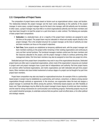 36 ©2013 Project Management Institute. A Guide to the Project Management Body of Knowledge (PMBOK®
Guide) – Fifth Edition
2 - ORGANIZATIONAL INFLUENCES AND PROJECT LIFE CYCLE
Project teams include roles such as:
t Project management staff. The members of the team who perform project management activities such
as scheduling, budgeting, reporting and control, communications, risk management and administrative
support. This role may be performed or supported by a project management office (PMO).
t Project staff. The members of the team who carry out the work of creating the project deliverables.
t Supporting experts. Supporting experts perform activities required to develop or execute the project
management plan. These can include such roles as contracting, financial management, logistics, legal,
safety, engineering, test, or quality control. Depending on the size of the project and level of support
required, supporting experts may be assigned to work full time or may just participate on the team when
their particular skills are required.
s User or Customer Representatives. Members of the organization who will accept the deliverables or
products of the project may be assigned to act as representatives or liaisons to ensure proper coordination,
advise on requirements, or validate the acceptability of the project’s results.
s Sellers. Sellers, also called vendors, suppliers, or contractors, are external companies that enter into
a contractual agreement to provide components or services necessary for the project. The project team
is often assigned the responsibility to oversee the performance and acceptance of sellers’ deliverables
or services. If the sellers bear a large share of the risk for delivering the project’s results, they may play
a significant role on the project team.
t Business partner members.Members of business partners’ organizations may be assigned as members
of the project team to ensure proper coordination.
t Business partners. Business partners are also external companies, but they have a special relationship
with the enterprise, sometimes attained through a certification process. Business partners provide
specialized expertise or fill a specified role such as installation, customization, training, or support.
 