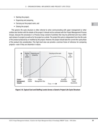 38 ©2013 Project Management Institute. A Guide to the Project Management Body of Knowledge (PMBOK®
Guide) – Fifth Edition
2 - ORGANIZATIONAL INFLUENCES AND PROJECT LIFE CYCLE
Project team composition may also vary based on the geographic location of its members.An example of this is
virtual project teams. Communication technologies allow team members in different locations or countries to work
as virtual teams.Virtual teams rely on collaborative tools, such as shared online workspaces and video conferences,
to coordinate their activities and exchange information about the project. A virtual team can exist with any type
of organizational structure and team composition. Virtual teams are often necessary for projects where resources
are located onsite or offsite or both, depending on the project activities. A project manager who is leading a virtual
team needs to accommodate differences in the culture, working hours, time zones, local conditions, and languages.
2.4 Project Life Cycle
A project life cycle is the series of phases that a project passes through from its initiation to its closure. The
phases are generally sequential, and their names and numbers are determined by the management and control
needs of the organization or organizations involved in the project, the nature of the project itself, and its area of
application.The phases can be broken down by functional or partial objectives, intermediate results or deliverables,
specific milestones within the overall scope of work, or financial availability. Phases are generally time bounded,
with a start and ending or control point. A life cycle can be documented within a methodology. The project life
cycle can be determined or shaped by the unique aspects of the organization, industry, or technology employed.
While every project has a definite start and a definite end, the specific deliverables and activities that take place
in between will vary widely with the project. The life cycle provides the basic framework for managing the project,
regardless of the specific work involved.
Project life cycles can range along a continuum from predictive or plan-driven approaches at one end to adaptive
or change-driven approaches at the other. In a predictive life cycle (Section 2.4.2.2), the product and deliverables
are defined at the beginning of the project and any changes to scope are carefully managed. In an adaptive life
cycle (Section 2.4.2.4), the product is developed over multiple iterations and detailed scope is defined for each
iteration only as the iteration begins.
2.4.1 Characteristics of the Project Life Cycle
Projects vary in size and complexity.All projects can be mapped to the following generic life cycle structure (see
Figure 2-8):
 