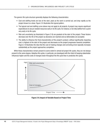 39
©2013 Project Management Institute. A Guide to the Project Management Body of Knowledge (PMBOK®
Guide) – Fifth Edition
2
2 - ORGANIZATIONAL INFLUENCES AND PROJECT LIFE CYCLE
s Starting the project,
s Organizing and preparing,
s Carrying out the project work, and
s Closing the project.
This generic life cycle structure is often referred to when communicating with upper management or other
entities less familiar with the details of the project. It should not be confused with the Project Management Process
Groups, because the processes in a Process Group consist of activities that may be performed and recur within
each phase of a project as well as for the project as a whole.The project life cycle is independent from the life cycle
of the product produced by or modified by the project. However, the project should take the current life-cycle phase
of the product into consideration. This high-level view can provide a common frame of reference for comparing
projects—even if they are dissimilar in nature.
Time
Cost
and
Staffing
Level
Project
Management
Outputs
Project
Charter
Starting
the
project
Organizing and
preparing
Closing
the
project
Carrying out the work
Project
Management Plan
Accepted
Deliverables
Archived
Project
Documents
Figure 2-8. Typical Cost and Staffing Levels Across a Generic Project Life Cycle Structure
 