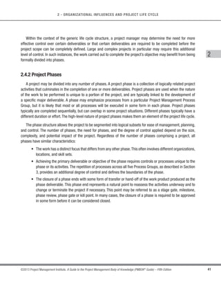 40 ©2013 Project Management Institute. A Guide to the Project Management Body of Knowledge (PMBOK®
Guide) – Fifth Edition
2 - ORGANIZATIONAL INFLUENCES AND PROJECT LIFE CYCLE
The generic life cycle structure generally displays the following characteristics:
s Cost and staffing levels are low at the start, peak as the work is carried out, and drop rapidly as the
project draws to a close. Figure 2-8 illustrates this typical pattern.
s The typical cost and staffing curve above may not apply to all projects. A project may require significant
expenditures to secure needed resources early in its life cycle, for instance, or be fully staffed from a point
very early in its life cycle.
s Risk and uncertainty (as illustrated in Figure 2-9) are greatest at the start of the project. These factors
decrease over the life of the project as decisions are reached and as deliverables are accepted.
s The ability to influence the final characteristics of the project’s product, without significantly impacting
cost, is highest at the start of the project and decreases as the project progresses towards completion.
Figure 2-9 illustrates the idea that the cost of making changes and correcting errors typically increases
substantially as the project approaches completion.
While these characteristics remain present to some extent in almost all project life cycles, they are not always
present to the same degree.Adaptive life cycles, in particular, are developed with the intent of keeping stakeholder
influences higher and the costs of changes lower throughout the life cycle than in predictive life cycles.
Risk and uncertainty
Cost of changes
Project Time
Low
High
Degree
Figure 2-9. Impact of Variable Based on Project Time
 