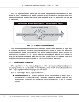 41
©2013 Project Management Institute. A Guide to the Project Management Body of Knowledge (PMBOK®
Guide) – Fifth Edition
2
2 - ORGANIZATIONAL INFLUENCES AND PROJECT LIFE CYCLE
Within the context of the generic life cycle structure, a project manager may determine the need for more
effective control over certain deliverables or that certain deliverables are required to be completed before the
project scope can be completely defined. Large and complex projects in particular may require this additional
level of control. In such instances, the work carried out to complete the project’s objective may benefit from being
formally divided into phases.
2.4.2 Project Phases
A project may be divided into any number of phases. A project phase is a collection of logically related project
activities that culminates in the completion of one or more deliverables. Project phases are used when the nature
of the work to be performed is unique to a portion of the project, and are typically linked to the development of
a specific major deliverable. A phase may emphasize processes from a particular Project Management Process
Group, but it is likely that most or all processes will be executed in some form in each phase. Project phases
typically are completed sequentially, but can overlap in some project situations. Different phases typically have a
different duration or effort.The high-level nature of project phases makes them an element of the project life cycle.
The phase structure allows the project to be segmented into logical subsets for ease of management, planning,
and control. The number of phases, the need for phases, and the degree of control applied depend on the size,
complexity, and potential impact of the project. Regardless of the number of phases comprising a project, all
phases have similar characteristics:
s The work has a distinct focus that differs from any other phase.This often involves different organizations,
locations, and skill sets.
s Achieving the primary deliverable or objective of the phase requires controls or processes unique to the
phase or its activities.The repetition of processes across all five Process Groups, as described in Section
3, provides an additional degree of control and defines the boundaries of the phase.
s The closure of a phase ends with some form of transfer or hand-off of the work product produced as the
phase deliverable. This phase end represents a natural point to reassess the activities underway and to
change or terminate the project if necessary. This point may be referred to as a stage gate, milestone,
phase review, phase gate or kill point. In many cases, the closure of a phase is required to be approved
in some form before it can be considered closed.
 