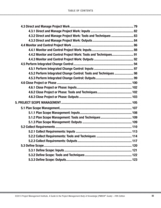 III
©2013 Project Management Institute. A Guide to the Project Management Body of Knowledge (PMBOK®
Guide) – Fifth Edition
TABLE OF CONTENTS
4.3 Direct and Manage Project Work............................................................................. 79
4.3.1 Direct and Manage Project Work: Inputs .................................................... 82
4.3.2 Direct and Manage Project Work: Tools and Techniques ........................... 83
4.3.3 Direct and Manage Project Work: Outputs.................................................. 84
4.4 Monitor and Control Project Work ........................................................................... 86
4.4.1 Monitor and Control Project Work: Inputs................................................... 88
4.4.2 Monitor and Control Project Work: Tools and Techniques.......................... 91
4.4.3 Monitor and Control Project Work: Outputs ................................................ 92
4.5 Perform Integrated Change Control......................................................................... 94
4.5.1 Perform Integrated Change Control: Inputs ................................................ 97
4.5.2 Perform Integrated Change Control: Tools and Techniques ....................... 98
4.5.3 Perform Integrated Change Control: Outputs.............................................. 99
4.6 Close Project or Phase ........................................................................................... 100
4.6.1 Close Project or Phase: Inputs................................................................... 102
4.6.2 Close Project or Phase: Tools and Techniques.......................................... 102
4.6.3 Close Project or Phase: Outputs ................................................................ 103
5. PROJECT SCOPE MANAGEMENT...................................................................................... 105
5.1 Plan Scope Management........................................................................................ 107
5.1.1 Plan Scope Management: Inputs............................................................... 108
5.1.2 Plan Scope Management: Tools and Techniques...................................... 109
5.1.3 Plan Scope Management: Outputs ............................................................ 109
5.2 Collect Requirements ............................................................................................. 110
5.2.1 Collect Requirements: Inputs .................................................................... 113
5.2.2 Collect Requirements: Tools and Techniques ........................................... 114
5.2.3 Collect Requirements: Outputs.................................................................. 117
5.3 Define Scope........................................................................................................... 120
5.3.1 Define Scope: Inputs.................................................................................. 121
5.3.2 Define Scope: Tools and Techniques......................................................... 122
5.3.3 Define Scope: Outputs................................................................................ 123
 