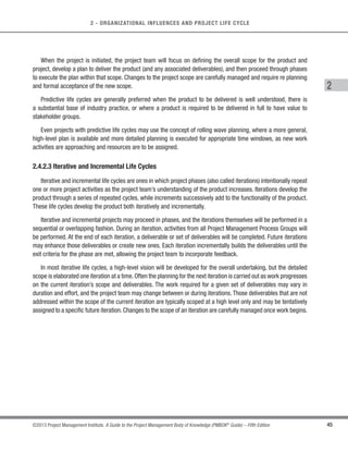 44 ©2013 Project Management Institute. A Guide to the Project Management Body of Knowledge (PMBOK®
Guide) – Fifth Edition
2 - ORGANIZATIONAL INFLUENCES AND PROJECT LIFE CYCLE
For projects with more than one phase, there may be different relationships (overlapping, sequential, parallel)
between individual phases.Considerations such as level of control required,effectiveness,and degree of uncertainty
determine the relationship to be applied between phases. Based on those considerations, both relationships could
occur between different phases of a single project.
2.4.2.2 Predictive Life Cycles
Predictive life cycles (also known as fully plan-driven) are ones in which the project scope, and the time and
cost required to deliver that scope, are determined as early in the project life cycle as practically possible.As shown
in Figure 2-13, these projects proceed through a series of sequential or overlapping phases, with each phase
generally focusing on a subset of project activities and project management processes. The work performed in
each phase is usually different in nature to that in the preceding and subsequent phases, therefore, the makeup
and skills required of the project team may vary from phase to phase.
Requirements
Feasibility
Planning
Design
Construct
Test
Turnover
Figure 2-13. Example of Predictive Life Cycle
 