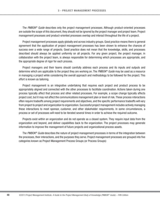 47
©2013 Project Management Institute. A Guide to the Project Management Body of Knowledge (PMBOK®
Guide) – Fifth Edition
3
3 - PROJECT MANAGEMENT PROCESSES
PROJECT MANAGEMENT PROCESSES
Project management is the application of knowledge,skills,tools,and techniques to project activities to meet the
project requirements.This application of knowledge requires the effective management of the project management
processes.
A process is a set of interrelated actions and activities performed to create a pre-specified product, service, or
result. Each process is characterized by its inputs, the tools and techniques that can be applied, and the resulting
outputs. As explained in Section 2, the project manager needs to consider organizational process assets and
enterprise environmental factors. These should be taken into account for every process, even if they are not
explicitly listed as inputs in the process specification. Organizational process assets provide guidelines and criteria
for tailoring the organization’s processes to the specific needs of the project. Enterprise environmental factors may
constrain the project management options.
In order for a project to be successful, the project team should:
s Select appropriate processes required to meet the project objectives;
s Use a defined approach that can be adapted to meet requirements;
s Establish and maintain appropriate communication and engagement with stakeholders;
s Comply with requirements to meet stakeholder needs and expectations; and
s Balance the competing constraints of scope, schedule, budget, quality, resources, and risk to produce the
specified product, service, or result.
The project processes are performed by the project team with stakeholder interaction and generally fall into one
of two major categories:
s Project management processes. These processes ensure the effective flow of the project throughout
its life cycle. These processes encompass the tools and techniques involved in applying the skills and
capabilities described in the Knowledge Areas (Sections 4 through 13).
t Product-oriented processes. These processes specify and create the project’s product. Product-
oriented processes are typically defined by the project life cycle (as discussed in Section 2.4) and vary
by application area as well as the phase of the product life cycle. The scope of the project cannot be
defined without some basic understanding of how to create the specified product. For example, various
construction techniques and tools need to be considered when determining the overall complexity of the
house to be built.
3
3
 