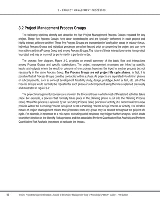 51
©2013 Project Management Institute. A Guide to the Project Management Body of Knowledge (PMBOK®
Guide) – Fifth Edition
3
3 - PROJECT MANAGEMENT PROCESSES
Project Management Process Groups are linked by the outputs which are produced. The Process Groups are
seldom either discrete or one-time events; they are overlapping activities that occur throughout the project. The
output of one process generally becomes an input to another process or is a deliverable of the project, subproject, or
project phase. Deliverables at the subproject or project level may be called incremental deliverables. The Planning
Process Group provides the Executing Process Group with the project management plan and project documents,
and, as the project progresses, it often creates updates to the project management plan and the project documents.
Figure 3-2 illustrates how the Process Groups interact and shows the level of overlap at various times. If the project
is divided into phases, the Process Groups interact within each phase.
Planning
Process
Group
Initiating
Process
Group
Executing
Process
Group
Monitoring
and Controlling
Process Group
Closing
Process
Group
Start Finish
TIME
Level of
Process
Interaction
Figure 3-2. Process Groups Interact in a Phase or Project
An example of this interaction is the exit of a design phase, which requires sponsor acceptance of the design
document.Once it is available,the design document provides the product description for the Planning and Executing
Process Groups in one or more subsequent phases. When a project is divided into phases, the Process Groups are
used, as appropriate, to effectively drive the project to completion in a controlled manner. In multiphase projects,
processes are repeated within each phase until the criteria for phase completion have been satisfied. Additional
information on project organization, life cycles, and project phases is provided in Section 2.
 