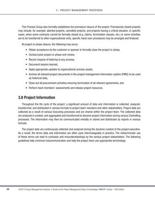55
©2013 Project Management Institute. A Guide to the Project Management Body of Knowledge (PMBOK®
Guide) – Fifth Edition
3
3 - PROJECT MANAGEMENT PROCESSES
Involving the sponsors, customers, and other stakeholders during initiation creates a shared understanding of
success criteria, reduces the overhead of involvement, and generally improves deliverable acceptance, customer
satisfaction, and other stakeholder satisfaction.
Initiating processes may be performed at the organizational, program, or portfolio level and therefore, would
be outside of the project’s level of control. For example, prior to commencing a project, the need for high-level
requirements may be documented as part of a larger organizational initiative. A process of evaluating alternatives
may be utilized to determine the feasibility of the new undertaking. Clear descriptions of the project objectives may
be developed, including the reasons why a specific project is the best alternative to satisfy the requirements. The
documentation for this decision may also contain the initial project scope statement, deliverables, project duration,
and a forecast of the resources for the organization’s investment analysis. As part of the Initiating processes, the
project manager is given the authority to apply organizational resources to the subsequent project activities.
3.4 Planning Process Group
The Planning Process Group consists of those processes performed to establish the total scope of the effort,
define and refine the objectives, and develop the course of action required to attain those objectives.The Planning
processes develop the project management plan and the project documents that will be used to carry out the
project.The complex nature of project management may require the use of repeated feedback loops for additional
analysis. As more project information or characteristics are gathered and understood, additional planning will
likely be required. Significant changes occurring throughout the project life cycle trigger a need to revisit one
or more of the planning processes and possibly some of the initiating processes. This progressive detailing of
the project management plan is called progressive elaboration, indicating that planning and documentation are
iterative and ongoing activities. The key benefit of this Process Group is to delineate the strategy and tactics as
well as the course of action or path to successfully complete the project or phase. When the Planning Process
Group is well managed, it is much easier to get stakeholder buy-in and engagement. These processes express
how this will be done, setting the route to the desired objective.
The project management plan and project documents developed as outputs from the Planning Process Group
will explore all aspects of the scope, time, cost, quality, communications, human resources, risks, procurements,
and stakeholder engagement.
 