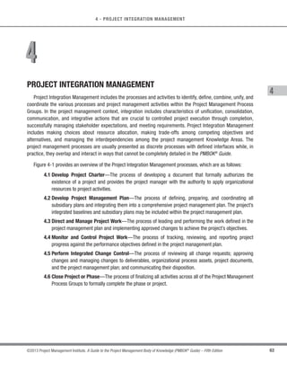 60 ©2013 Project Management Institute. A Guide to the Project Management Body of Knowledge (PMBOK®
Guide) – Fifth Edition
3 - PROJECT MANAGEMENT PROCESSES
3.9 Role of the Knowledge Areas
The 47 project management processes identified in the PMBOK®
Guide are further grouped into ten separate
Knowledge Areas. A Knowledge Area represents a complete set of concepts, terms, and activities that make up
a professional field, project management field, or area of specialization. These ten Knowledge Areas are used on
most projects most of the time. Project teams should utilize these ten Knowledge Areas and other Knowledge Areas,
as appropriate, for their specific project. The Knowledge Areas are: Project Integration Management, Project Scope
Management, Project Time Management, Project Quality Management, Project Human Resource Management,
Project Communications Management, Project Risk Management, Project Procurement Management and Project
Stakeholder Management. Each Knowledge Area within the PMBOK®
Guide is contained in a separate section.
The PMBOK®
Guide defines the important aspects of each Knowledge Area and how it integrates with the
five Process Groups. As supporting elements, the Knowledge Areas provide a detailed description of the process
inputs and outputs along with a descriptive explanation of tools and techniques most frequently used within the
project management processes to produce each outcome. A data flow diagram is provided in each Knowledge
Area (Sections 4 through 8).The data flow diagram is a summary level depiction of the process inputs and process
outputs that flow down through all the processes within a specific Knowledge Area (see Figure 3-6 for data flow
diagram legend). Although the processes are presented here as discrete elements with well-defined interfaces, in
practice they are iterative and can overlap and interact in ways not detailed here.
Table 3-1 reflects the mapping of the 47 project management processes within the 5 Project Management
Process Groups and the 10 Knowledge Areas.
Process flow
The data flow diagrams show basic steps and interactions. Many additional interactions are possible.
Inter-knowledge area relationships
Extra-knowledge area relationships
Processes within a
Knowledge Area
External to a Process
Process outside of
Knowledge Area
Figure 3-6. Data Flow Diagram Legend
 