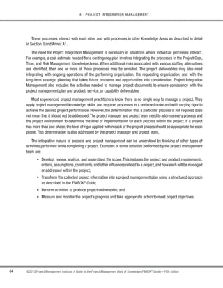 61
©2013 Project Management Institute. A Guide to the Project Management Body of Knowledge (PMBOK®
Guide) – Fifth Edition
3
3 - PROJECT MANAGEMENT PROCESSES
Table 3-1. Project Management Process Group and Knowledge Area Mapping
4. Project
Integration
Management
5. Project Scope
Management
6. Project Time
Management
7. Project Cost
Management
8. Project
Quality
Management
9. Project
Human Resource
Management
10. Project
Communications
Management
11. Project Risk
Management
12. Project
Procurement
Management
13. Project
Stakeholder
Management
Project Management Process Groups
Knowledge Areas Initiating
Process
Group
Closing
Process
Group
Monitoring
and Controlling
Process Group
Executing
Process
Group
Planning
Process
Group
4.1 Develop
Project Charter
13.1 Identify
Stakeholders
4.2 Develop Project
Management Plan
5.1 Plan Scope
Management
5.2 Collect
Requirements
5.3 Define Scope
5.4 Create WBS
6.1 Plan Schedule
Management
6.2 Define
Activities
6.3 Sequence
Activities
6.4 Estimate
Activity Resources
6.5 Estimate
Activity Durations
6.6 Develop
Schedule
7.1 Plan Cost
Management
7.2 Estimate Costs
7.3 Determine
Budget
8.1 Plan Quality
Management
9.1 Plan Human
Resource
Management
10.1 Plan
Communications
Management
11.1 Plan Risk
Management
11.2 Identify Risks
11.3 Perform
Qualitative Risk
Analysis
11.4 Perform
Quantitative Risk
Analysis
11.5 Plan Risk
Responses
12.1 Plan
Procurement
Management
13.2 Plan
Stakeholder
Management
4.3 Direct and
Manage Project
Work
8.2 Perform Quality
Assurance
9.2 Acquire Project
Team
9.3 Develop Project
Team
9.4 Manage Project
Team
10.2 Manage
Communications
12.2 Conduct
Procurements
13.3 Manage
Stakeholder
Engagement
4.4 Monitor and
Control Project
Work
4.5 Perform
Integrated Change
Control
5.5 Validate Scope
5.6 Control Scope
6.7 Control
Schedule
7.4 Control Costs
8.3 Control Quality
10.3 Control
Communications
11.6 Control Risks
12.3 Control
Procurements
13.4 Control
Stakeholder
Engagement
4.6 Close Project
or Phase
12.4 Close
Procurements
 