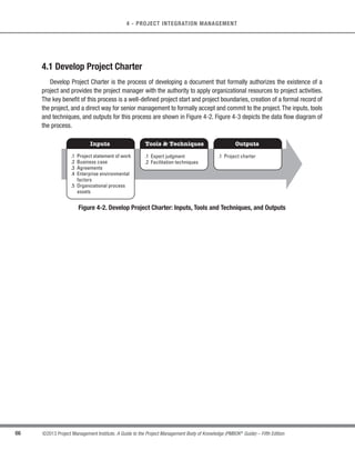 63
©2013 Project Management Institute. A Guide to the Project Management Body of Knowledge (PMBOK®
Guide) – Fifth Edition
4 - PROJECT INTEGRATION MANAGEMENT
4
PROJECT INTEGRATION MANAGEMENT
Project Integration Management includes the processes and activities to identify, define, combine, unify, and
coordinate the various processes and project management activities within the Project Management Process
Groups. In the project management context, integration includes characteristics of unification, consolidation,
communication, and integrative actions that are crucial to controlled project execution through completion,
successfully managing stakeholder expectations, and meeting requirements. Project Integration Management
includes making choices about resource allocation, making trade-offs among competing objectives and
alternatives, and managing the interdependencies among the project management Knowledge Areas. The
project management processes are usually presented as discrete processes with defined interfaces while, in
practice, they overlap and interact in ways that cannot be completely detailed in the PMBOK®
Guide.
Figure 4-1 provides an overview of the Project Integration Management processes, which are as follows:
4.1 Develop Project Charter—The process of developing a document that formally authorizes the
existence of a project and provides the project manager with the authority to apply organizational
resources to project activities.
4.2 Develop Project Management Plan—The process of defining, preparing, and coordinating all
subsidiary plans and integrating them into a comprehensive project management plan. The project’s
integrated baselines and subsidiary plans may be included within the project management plan.
4.3 Direct and Manage Project Work—The process of leading and performing the work defined in the
project management plan and implementing approved changes to achieve the project’s objectives.
4.4 Monitor and Control Project Work—The process of tracking, reviewing, and reporting project
progress against the performance objectives defined in the project management plan.
4.5 Perform Integrated Change Control—The process of reviewing all change requests; approving
changes and managing changes to deliverables, organizational process assets, project documents,
and the project management plan; and communicating their disposition.
4.6 Close Project or Phase—The process of finalizing all activities across all of the Project Management
Process Groups to formally complete the phase or project.
4
4
 