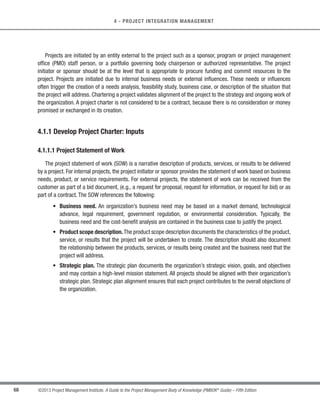 65
©2013 Project Management Institute. A Guide to the Project Management Body of Knowledge (PMBOK®
Guide) – Fifth Edition
4 - PROJECT INTEGRATION MANAGEMENT
4
The links among the processes in the Project Management Process Groups are often iterative in nature. For
example,the Planning Process Group provides the Executing Process Group with a documented project management
plan early in the project and then updates the project management plan if changes occur as the project progresses.
.1 Inputs
.1 Project statement of work
.2 Business case
.3 Agreements
.4 Enterprise environmental
factors
.5 Organizational process assets
.2 Tools  Techniques
.1 Expert judgment
.2 Facilitation techniques
.3 Outputs
.1 Project charter
.1 Inputs
.1 Project charter
.2 Outputs from other
processes
.3 Enterprise environmental
factors
.4 Organizational process assets
.2 Tools  Techniques
.1 Expert judgment
.2 Facilitation techniques
.3 Outputs
.1 Project management plan
.1 Inputs
.1 Project management plan
.2 Approved change requests
.3 Enterprise environmental
factors
.4 Organizational process assets
.2 Tools  Techniques
.1 Expert judgment
.2 Project management
information system
.3 Meetings
.3 Outputs
.1 Deliverables
.2 Work performance data
.3 Change requests
.4 Project management plan
updates
.5 Project documents updates
.1 Inputs
.1 Project management plan
.2 Schedule forecasts
.3 Cost forecasts
.4 Validated changes
.5 Work performance
information
.6 Enterprise environmental
factors
.7 Organizational process assets
.2 Tools  Techniques
.1 Expert judgment
.2 Analytical techniques
.3 Project management
information system
.4 Meetings
.3 Outputs
.1 Change requests
.2 Work performance reports
.3 Project management plan
updates
.4 Project documents updates
.1 Inputs
.1 Project management plan
.2 Work performance reports
.3 Change requests
.4 Enterprise environmental
factors
.5 Organizational process assets
.2 Tools  Techniques
.1 Expert judgment
.2 Meetings
.3 Change control tools
.3 Outputs
.1 Approved change requests
.2 Change log
.3 Project management plan
updates
.4 Project documents
updates
.1 Inputs
.1 Project management plan
.2 Accepted deliverables
.3 Organizational process assets
.2 Tools  Techniques
.1 Expert judgment
.2 Analytical techniques
.3 Meetings
.3 Outputs
.1 Final product, service, or
result transition
.2 Organizational process assets
updates
Project Integration
Management Overview
4.2 Develop Project
Management Plan
4.1 Develop Project
Charter
4.3 Direct and Manage
Project Work
4.4 Monitor and Control
Project Work
4.5 Perform Integrated
Change Control
4.6 Close Project or
Phase
Figure 4-1. Project Integration Management Overview
 