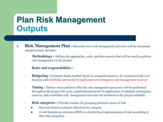 Plan Risk Management
Outputs
1. Risk Management Plan - Describes how risk management activities will be structured
and performed. Includes,
– Methodology - Defines the approaches, tools, and data sources that will be used to perform
risk management on the project.
– Roles and responsibilities -
– Budgeting - Estimates funds needed, based on assigned resources, for inclusion in the cost
baseline and establishes protocols for application of contingency and management reserves.
– Timing - Defines when and how often the risk management processes will be performed
throughout the project life cycle, establishes protocols for application of schedule contingency
reserves, and establishes risk management activities for inclusion in the project schedule.
– Risk categories - Provide a means for grouping potential causes of risk.
 Structure based on project objectives by category.
 A risk breakdown structure (RBS) is a hierarchical representation of risks according to
their risk categories.
 