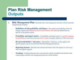 Plan Risk Management
Outputs
1. Risk Management Plan - Describes how risk management activities will be structured
and performed. Includes,
– Definitions of risk probability and impact - The quality and credibility of the risk
analysis requires that different levels of risk probability and impact be defined that are
specific to the project context.
– Probability and impact matrix - A probability and impact matrix is a grid for mapping
the probability of each risk occurrence and its impact on project objectives if that risk occurs.
– Revised stakeholders’ tolerances - Stakeholders’ tolerances, as they apply to the
specific project, may be revised in the Plan Risk Management process.
– Reporting formats - Describes the content and format of the risk register as well as any
other risk reports required.
– Tracking - Tracking documents how risk activities will be recorded for the benefit of the
current project and how risk management processes will be audited.
 