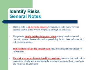 Identify Risks
General Notes
- Identify risks is an iterative process, because new risks may evolve or
become known as the project progresses through its life cycle.
- The process should involve the project team so they can develop and
maintain a sense of ownership and responsibility for the risks and associated
risk response actions.
- Stakeholders outside the project team may provide additional objective
information.
- The risk statements format should be consistent to ensure that each risk is
understood clearly and unambiguously in order to support effective analysis
and response development.
 