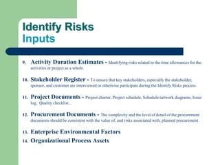 Identify Risks
Inputs
9. Activity Duration Estimates - Identifying risks related to the time allowances for the
activities or project as a whole.
10. Stakeholder Register - To ensure that key stakeholders, especially the stakeholder,
sponsor, and customer are interviewed or otherwise participate during the Identify Risks process.
11. Project Documents - Project charter, Project schedule, Schedule network diagrams, Issue
log, Quality checklist...
12. Procurement Documents - The complexity and the level of detail of the procurement
documents should be consistent with the value of, and risks associated with, planned procurement.
13. Enterprise Environmental Factors
14. Organizational Process Assets
 