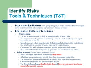Identify Risks
Tools & Techniques (T&T)
1. Documentation Reviews - The quality of the plans, as well as consistency between those plans
and the project requirements and assumptions, may be indicators of risk in the project.
2. Information Gathering Techniques -
1. Brainstorming.
- The goal of brainstorming is to obtain a comprehensive list of project risks.
- The project team usually performs brainstorming, often with a multidisciplinary set of experts
who are not part of the team.
- Ideas about project risk are generated under the leadership of a facilitator, either in a traditional
free-form brainstorm session or structured mass interviewing techniques.
- Categories of risk, such as in a risk breakdown structure, can be used as a framework.
- Risks are then identified and categorized by type of risk and their definitions are refined.
2. Delphi technique. A way to reach a consensus of experts.
- Project risk experts participate in this technique anonymously.
- A facilitator uses a questionnaire to solicit ideas about the important project risks.
- The responses are summarized and are then recirculated to the experts for further comment.
- Consensus may be reached in a few rounds of this process.
- The Delphi technique helps reduce bias in the data and keeps any one person from having
undue influence on the outcome.
 