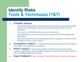 Identify Risks
Tools & Techniques (T&T)
3. Checklist Analysis
– Risk identification checklists are developed based on historical information and knowledge
that has been accumulated from previous similar projects and from other sources of
information.
– The lowest level of the RBS can also be used as a risk checklist.
– Care should be taken to ensure the checklist is not used to avoid the effort of proper risk
identification.
– The checklist should be reviewed during project closure to incorporate new lessons learned
and improve it for use on future projects.
4. Assumptions Analysis - To identifies risks to the project from inaccuracy, instability,
inconsistency, or incompleteness of assumptions.
5. SWOT Analysis - This technique examines the project from each of the strengths,
weaknesses, opportunities, and threats (SWOT) perspectives to increase the breadth of identified
risks by including internally generated risks.
6. Expert Judgment - Note: The experts’ bias should be taken into account in this process.
 
