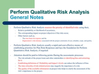 Perform Qualitative Risk Analysis
General Notes
- Perform Qualitative Risk Analysis assesses the priority of identified risks using their,
- Relative probability or likelihood of occurrence,
- The corresponding impact on project objectives if the risks occur,
- Other factors such as,
- The time frame for response and the
- Organization’s risk tolerance associated with the project constraints of cost, schedule, scope, and quality,
- Perform Qualitative Risk Analysis usually a rapid and cost-effective means of
establishing priorities for Plan Risk Responses and lays the foundation for Perform
Quantitative Risk Analysis, if required.
- Attention should be paid to following points During the assessments processes
- The risk attitude of the project team and other stakeholders to identifying bias and correcting
for it.
- Establishing definitions of Probability and Impact’s levels can reduce the influence of bias.
- The time criticality of risk-related actions may magnify the importance of a risk.
- The quality of the available information on project risks helps to clarify the assessment of the
risk’s importance to the project.
 