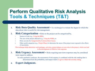 Perform Qualitative Risk Analysis
Tools & Techniques (T&T)
1. Risk Data Quality Assessment - Is a technique to evaluate the degree to which the
data about risks is useful for risk management.
2. Risk Categorization - Risks to the project can be categorized by,
1. Sources of risk (e.g., Using the RBS),
2. The area of the project affected (e.g., Using the WBS), or
3. Risks can also be Categorized by Common Root Causes.
4. Other useful categories (e.g., Project Phase) to determine the areas of the project most exposed to the effects
of uncertainty.
This technique helps determine work packages, activities, project phases or even roles in the project, which can lead
to the development of effective risk responses.
3. Risk Urgency Assessment - Risks requiring near-term responses may be considered
more urgent to address.
In some qualitative analyses, the assessment of risk urgency is combined with the risk ranking that is
determined from the probability and impact matrix to give a final risk severity rating.
4. Expert Judgment.
 