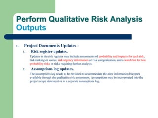 Perform Qualitative Risk Analysis
Outputs
1. Project Documents Updates -
1. Risk register updates.
Updates to the risk register may include assessments of probability and impacts for each risk,
risk ranking or scores, risk urgency information or risk categorization, and a watch list for low
probability risks or risks requiring further analysis.
2. Assumptions log updates.
The assumptions log needs to be revisited to accommodate this new information becomes
available through the qualitative risk assessment. Assumptions may be incorporated into the
project scope statement or in a separate assumptions log.
 