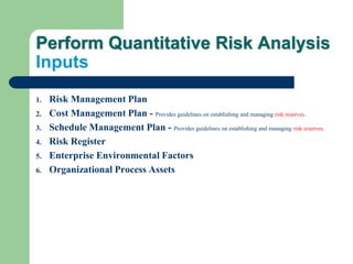 Perform Quantitative Risk Analysis
Inputs
1. Risk Management Plan
2. Cost Management Plan - Provides guidelines on establishing and managing risk reserves.
3. Schedule Management Plan - Provides guidelines on establishing and managing risk reserves.
4. Risk Register
5. Enterprise Environmental Factors
6. Organizational Process Assets
 