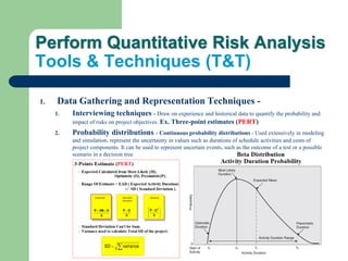 Perform Quantitative Risk Analysis
Tools & Techniques (T&T)
1. Data Gathering and Representation Techniques -
1. Interviewing techniques - Draw on experience and historical data to quantify the probability and
impact of risks on project objectives. Ex. Three-point estimates (PERT)
2. Probability distributions - Continuous probability distributions - Used extensively in modeling
and simulation, represent the uncertainty in values such as durations of schedule activities and costs of
project components. It can be used to represent uncertain events, such as the outcome of a test or a possible
scenario in a decision tree.
 