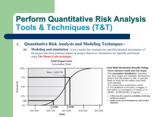 Perform Quantitative Risk Analysis
Tools & Techniques (T&T)
2. Quantitative Risk Analysis and Modeling Techniques -
III. Modeling and simulation - Uses a model that translates the specified detailed uncertainties of
the project into their potential impact on project objectives. Simulations are typically performed
using The Monte Carlo technique.
 
